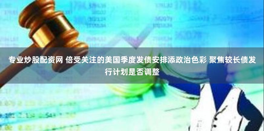 专业炒股配资网 倍受关注的美国季度发债安排添政治色彩 聚焦较长债发行计划是否调整