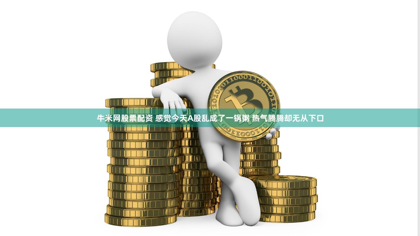 牛米网股票配资 感觉今天A股乱成了一锅粥 热气腾腾却无从下口
