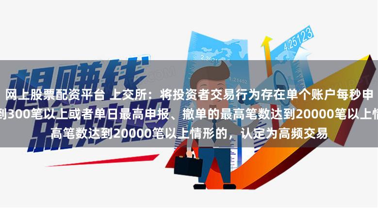 网上股票配资平台 上交所：将投资者交易行为存在单个账户每秒申报、撤单的最高笔数达到300笔以上或者单日最高申报、撤单的最高笔数达到20000笔以上情形的，认定为高频交易
