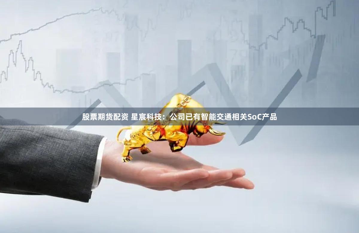 股票期货配资 星宸科技：公司已有智能交通相关SoC产品