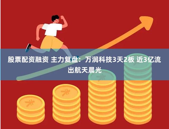 股票配资融资 主力复盘:万润科技3天2板 近3亿流出航天晨光