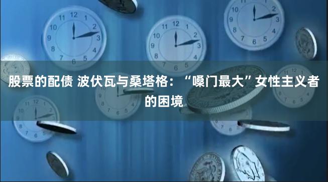 股票的配债 波伏瓦与桑塔格：“嗓门最大”女性主义者的困境