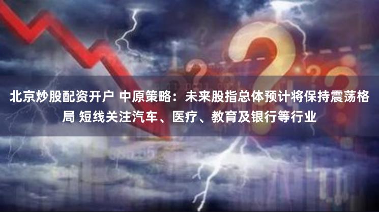 北京炒股配资开户 中原策略：未来股指总体预计将保持震荡格局 短线关注汽车、医疗、教育及银行等行业