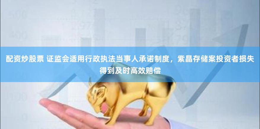 配资炒股票 证监会适用行政执法当事人承诺制度,紫晶存储案投资者损失得到及时高效赔偿