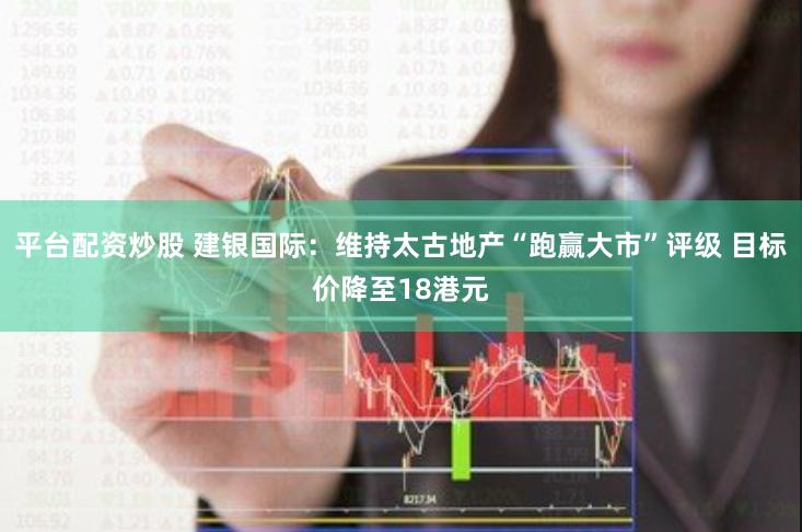 平台配资炒股 建银国际:维持太古地产“跑赢大市”评级 目标价降至18港元