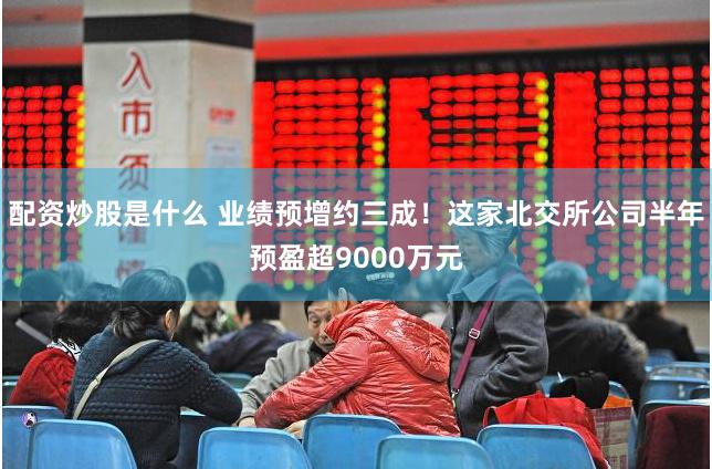 配资炒股是什么 业绩预增约三成!这家北交所公司半年预盈超9000万元