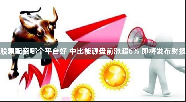 股票配资哪个平台好 中比能源盘前涨超6% 即将发布财报