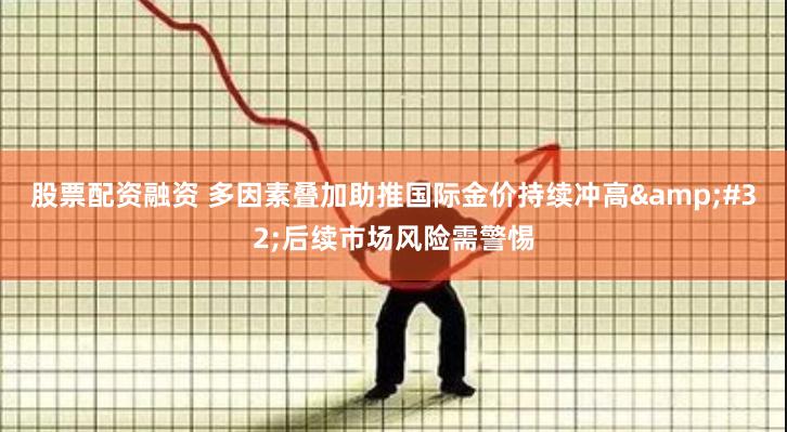 股票配资融资 多因素叠加助推国际金价持续冲高 后续市场风险需警惕