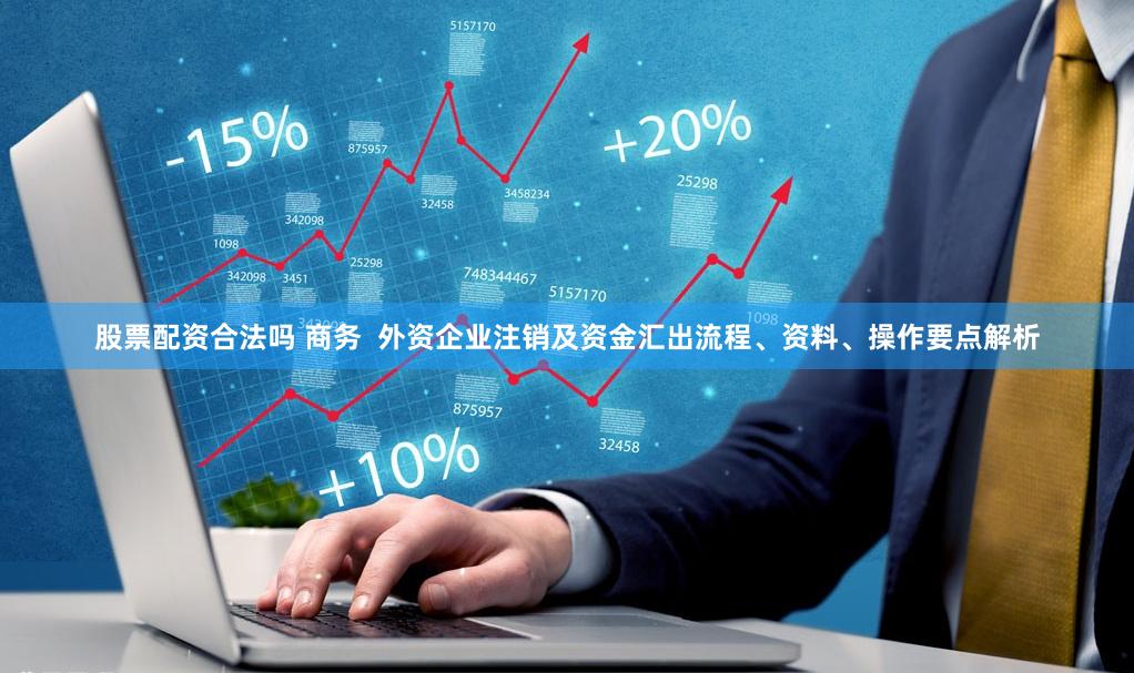股票配资合法吗 商务 外资企业注销及资金汇出流程、资料、操作要点解析