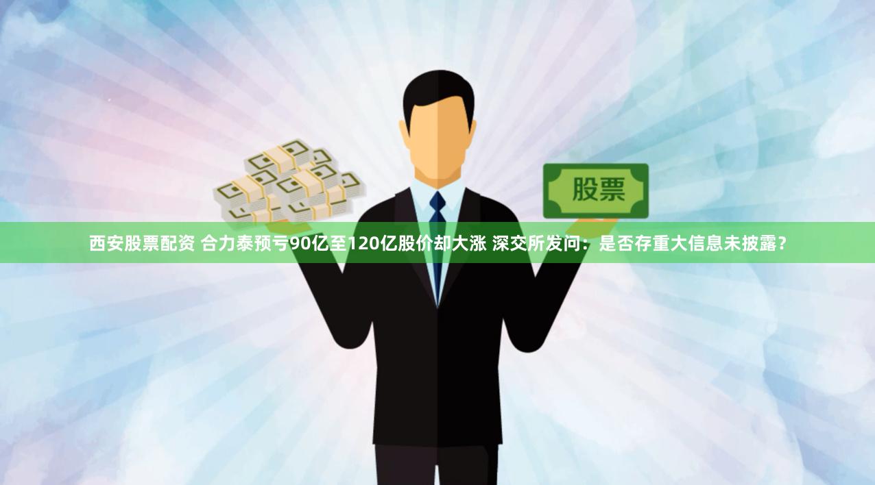 西安股票配资 合力泰预亏90亿至120亿股价却大涨 深交所发问:是否存重大信息未披露?