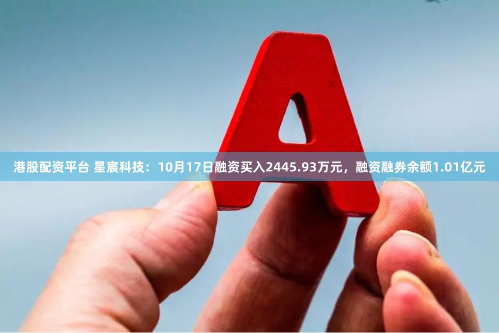 港股配资平台 星宸科技:10月17日融资买入2445.93万元,融资融券余额1.01亿元