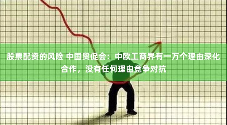 股票配资的风险 中国贸促会:中欧工商界有一万个理由深化合作,没有任何理由竞争对抗