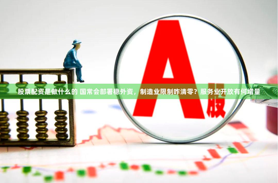 股票配资是做什么的 国常会部署稳外资,制造业限制咋清零?服务业开放有何增量