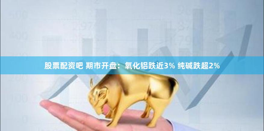 股票配资吧 期市开盘：氧化铝跌近3% 纯碱跌超2%