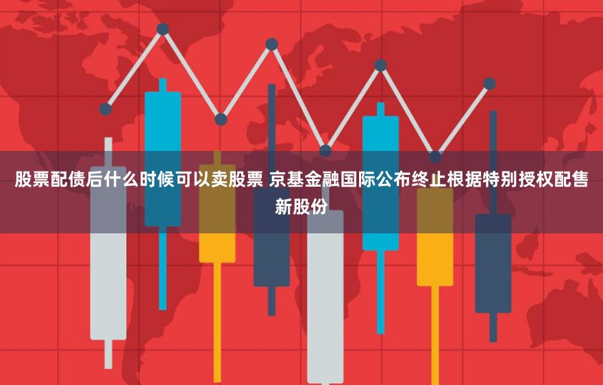 股票配债后什么时候可以卖股票 京基金融国际公布终止根据特别授权配售新股份