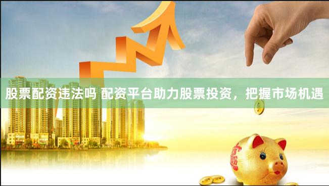股票配资违法吗 配资平台助力股票投资,把握市场机遇