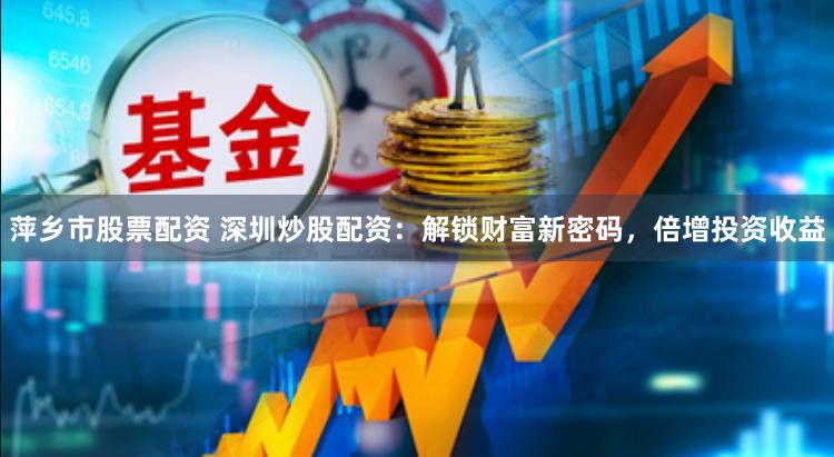 萍乡市股票配资 深圳炒股配资:解锁财富新密码,倍增投资收益