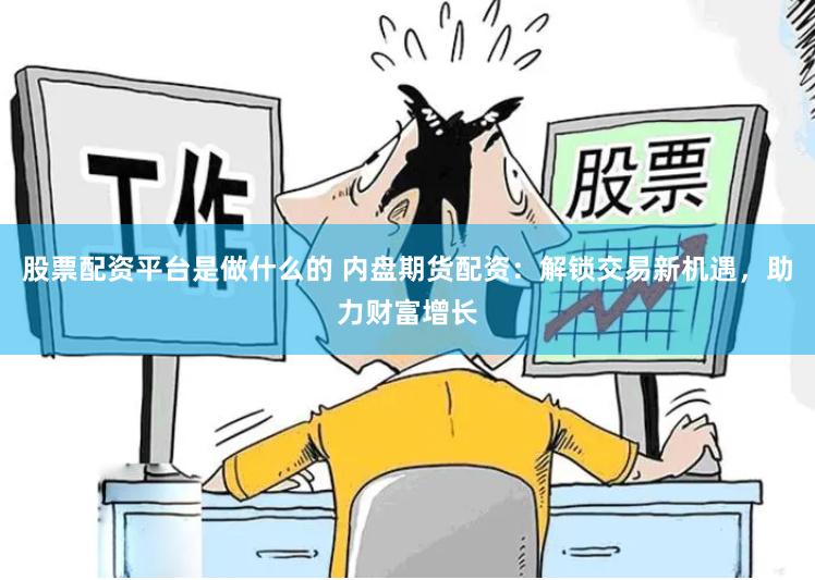 股票配资平台是做什么的 内盘期货配资:解锁交易新机遇,助力财富增长