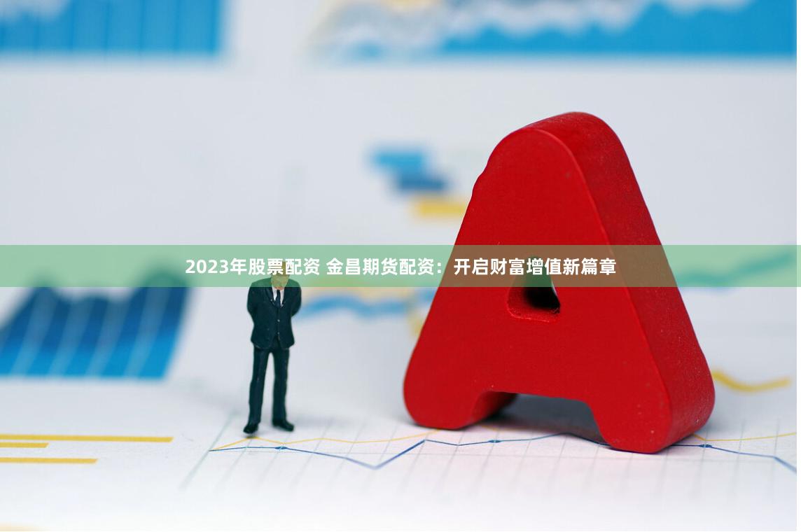 2023年股票配资 金昌期货配资:开启财富增值新篇章