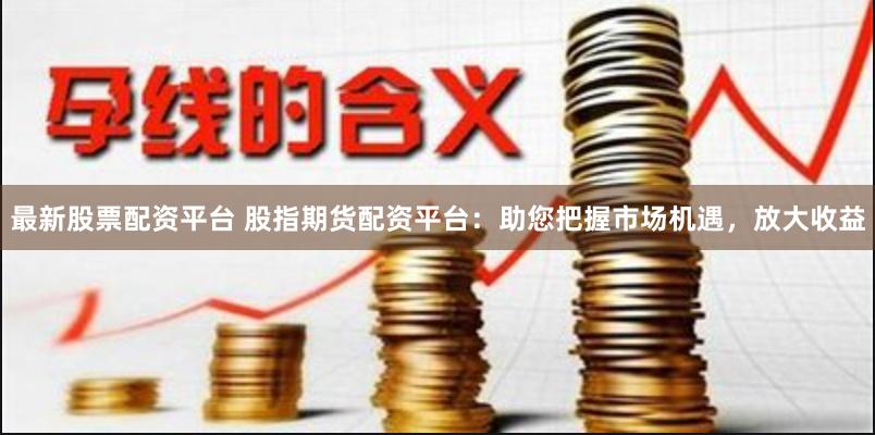最新股票配资平台 股指期货配资平台:助您把握市场机遇,放大收益