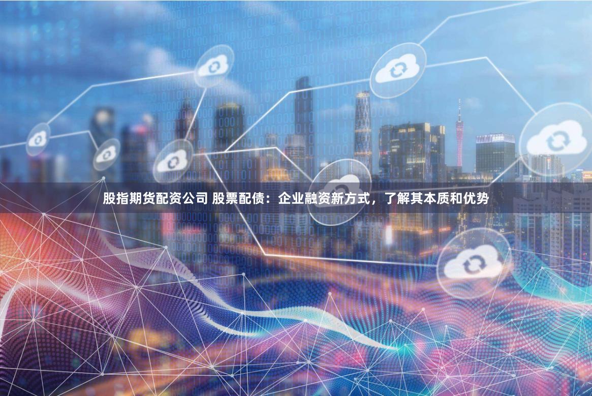 股指期货配资公司 股票配债：企业融资新方式，了解其本质和优势