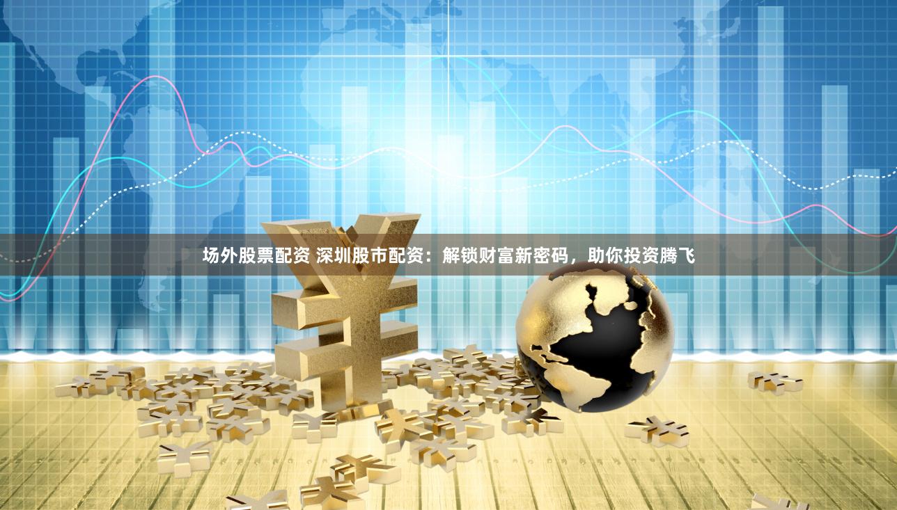 场外股票配资 深圳股市配资：解锁财富新密码，助你投资腾飞