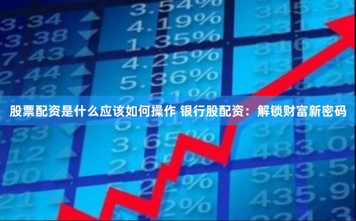 股票配资是什么应该如何操作 银行股配资：解锁财富新密码