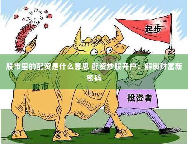 股市里的配资是什么意思 配资炒股开户：解锁财富新密码