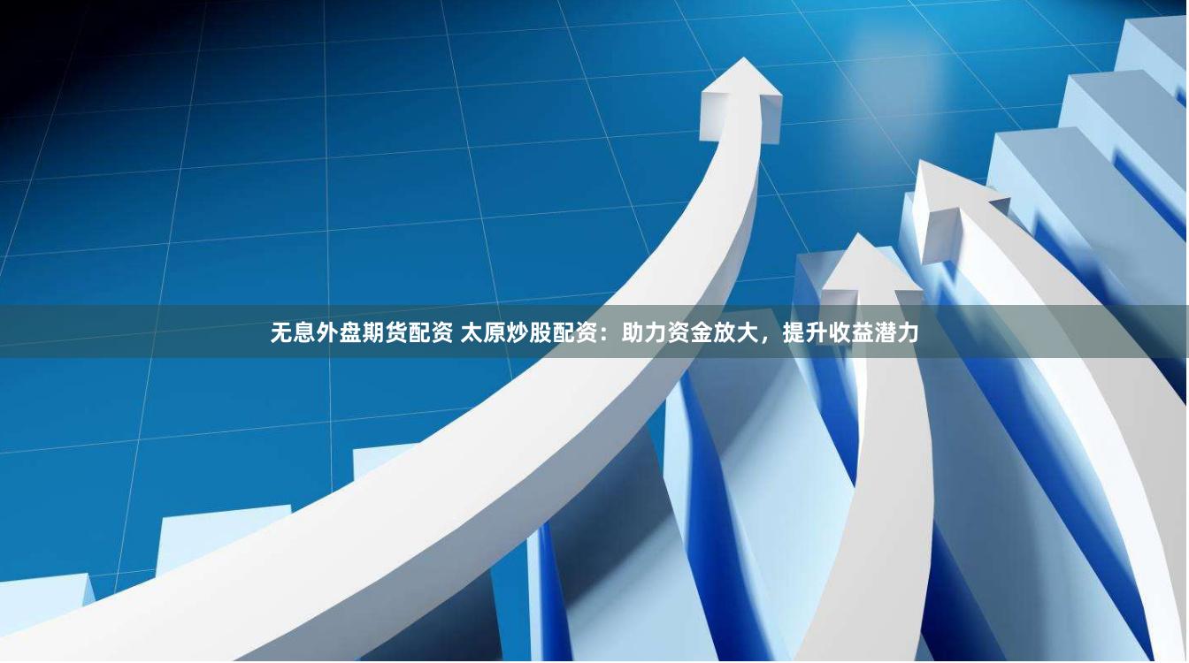 无息外盘期货配资 太原炒股配资：助力资金放大，提升收益潜力