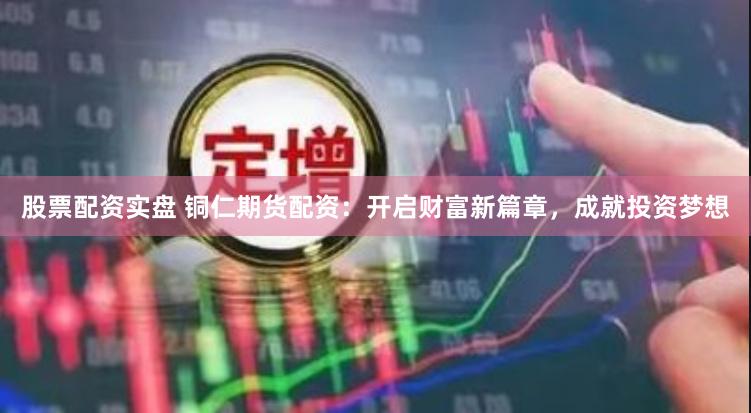股票配资实盘 铜仁期货配资：开启财富新篇章，成就投资梦想